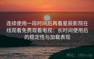 连续使用一段时间后再看星辰影院在线观看免费观看电视：长时间使用后的稳定性与加载表现