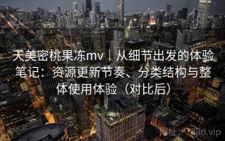 天美密桃果冻mv｜从细节出发的体验笔记：资源更新节奏、分类结构与整体使用体验（对比后）