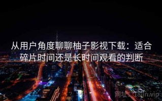 从用户角度聊聊柚子影视下载：适合碎片时间还是长时间观看的判断