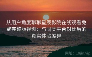 从用户角度聊聊星辰影院在线观看免费完整版视频：与同类平台对比后的真实体验差异