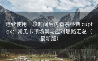 连续使用一段时间后再看茶杯狐 cupfox：常见卡顿场景与应对思路汇总（最新版）