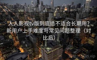 人人影视tv版到底适不适合长期用？新用户上手难度与常见问题整理（对比后）