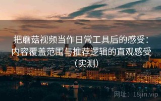 把蘑菇视频当作日常工具后的感受：内容覆盖范围与推荐逻辑的直观感受（实测）