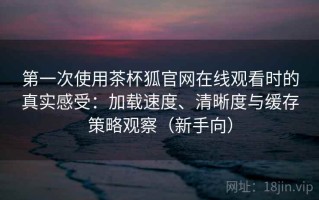 第一次使用茶杯狐官网在线观看时的真实感受：加载速度、清晰度与缓存策略观察（新手向）