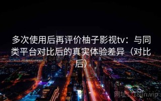 多次使用后再评价柚子影视tv：与同类平台对比后的真实体验差异（对比后）