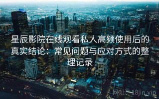星辰影院在线观看私人高频使用后的真实结论：常见问题与应对方式的整理记录
