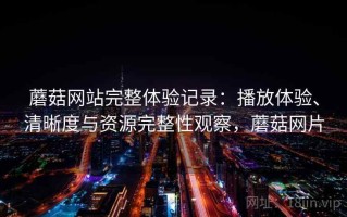 蘑菇网站完整体验记录：播放体验、清晰度与资源完整性观察，蘑菇网片