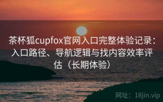 茶杯狐cupfox官网入口完整体验记录：入口路径、导航逻辑与找内容效率评估（长期体验）
