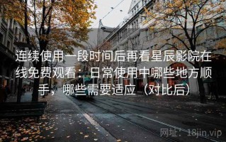 连续使用一段时间后再看星辰影院在线免费观看：日常使用中哪些地方顺手，哪些需要适应（对比后）