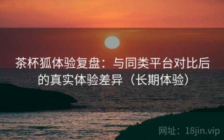 茶杯狐体验复盘：与同类平台对比后的真实体验差异（长期体验）