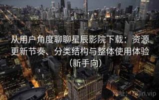 从用户角度聊聊星辰影院下载：资源更新节奏、分类结构与整体使用体验（新手向）