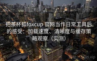 把茶杯狐foxcup 官网当作日常工具后的感受：加载速度、清晰度与缓存策略观察（实测）