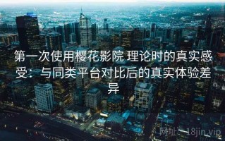 第一次使用樱花影院 理论时的真实感受：与同类平台对比后的真实体验差异