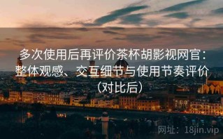 多次使用后再评价茶杯胡影视网官：整体观感、交互细节与使用节奏评价（对比后）