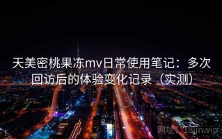 天美密桃果冻mv日常使用笔记：多次回访后的体验变化记录（实测）