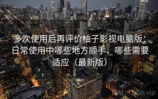 多次使用后再评价柚子影视电脑版：日常使用中哪些地方顺手，哪些需要适应（最新版）
