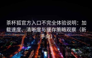 茶杯狐官方入口不完全体验说明：加载速度、清晰度与缓存策略观察（新手向）