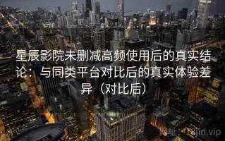 星辰影院未删减高频使用后的真实结论：与同类平台对比后的真实体验差异（对比后）