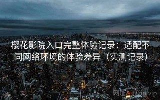樱花影院入口完整体验记录：适配不同网络环境的体验差异（实测记录）