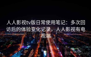 人人影视tv版日常使用笔记：多次回访后的体验变化记录，人人影视有电视端