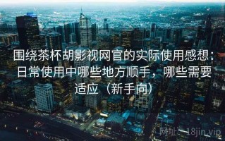 围绕茶杯胡影视网官的实际使用感想：日常使用中哪些地方顺手，哪些需要适应（新手向）