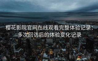 樱花影院官网在线观看完整体验记录：多次回访后的体验变化记录