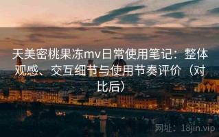 天美密桃果冻mv日常使用笔记：整体观感、交互细节与使用节奏评价（对比后）