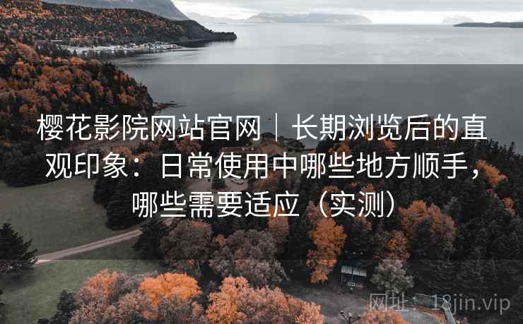 樱花影院网站官网｜长期浏览后的直观印象：日常使用中哪些地方顺手，哪些需要适应（实测）