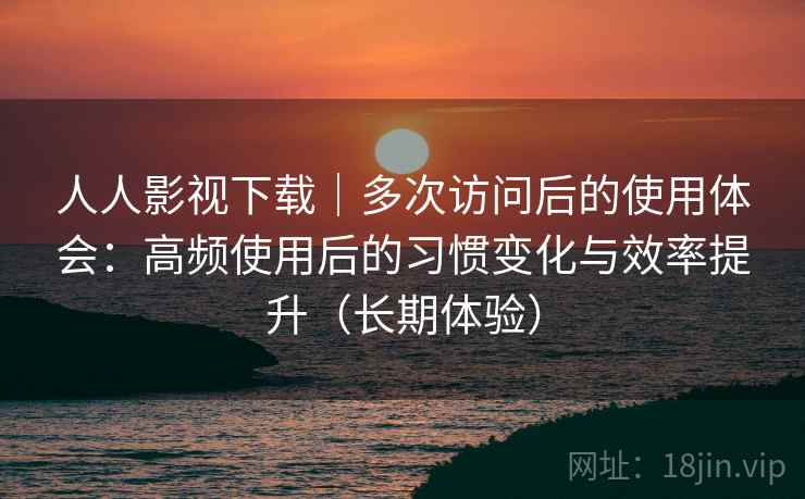 人人影视下载｜多次访问后的使用体会：高频使用后的习惯变化与效率提升（长期体验）