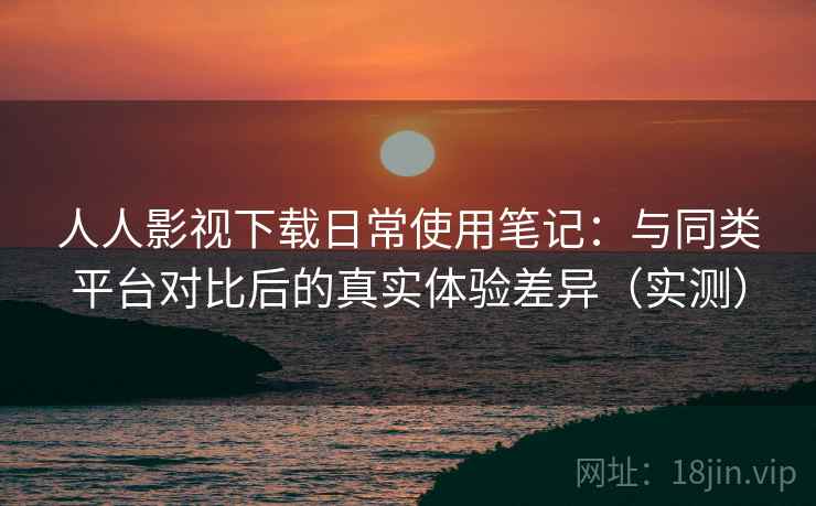 人人影视下载日常使用笔记：与同类平台对比后的真实体验差异（实测）
