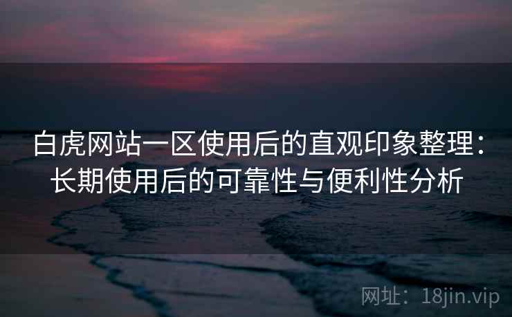白虎网站一区使用后的直观印象整理：长期使用后的可靠性与便利性分析
