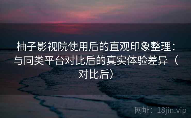 柚子影视院使用后的直观印象整理：与同类平台对比后的真实体验差异（对比后）