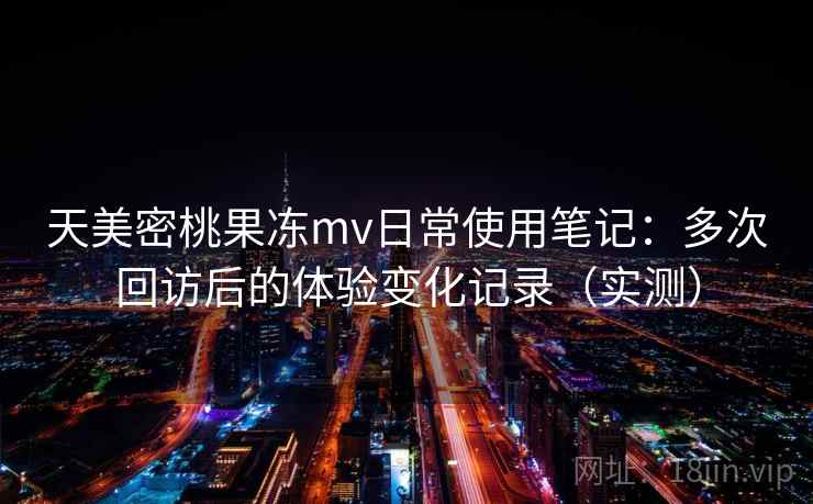 天美密桃果冻mv日常使用笔记：多次回访后的体验变化记录（实测）