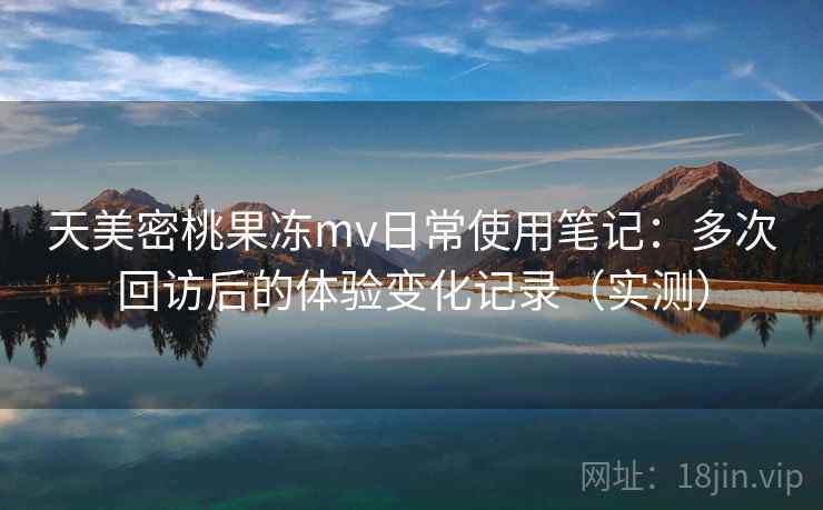 天美密桃果冻mv日常使用笔记：多次回访后的体验变化记录（实测）