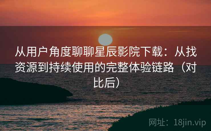 从用户角度聊聊星辰影院下载：从找资源到持续使用的完整体验链路（对比后）