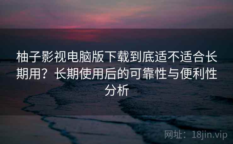 柚子影视电脑版下载到底适不适合长期用？长期使用后的可靠性与便利性分析-第2张图片