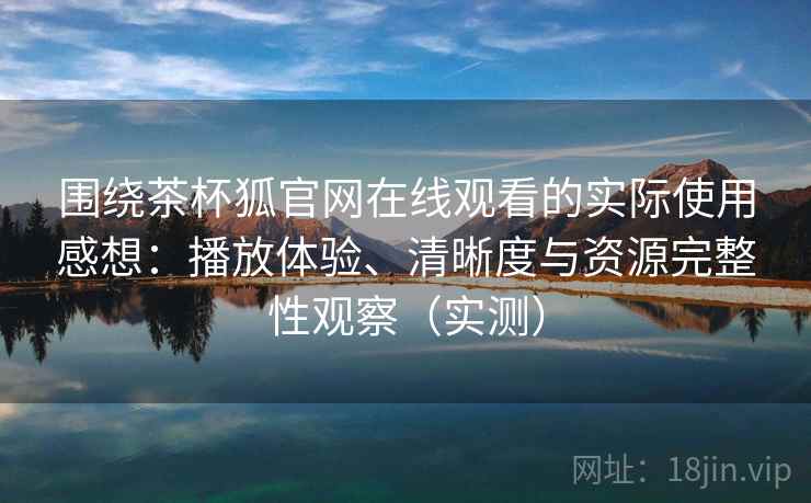 围绕茶杯狐官网在线观看的实际使用感想：播放体验、清晰度与资源完整性观察（实测）-第1张图片