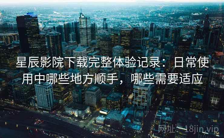 星辰影院下载完整体验记录：日常使用中哪些地方顺手，哪些需要适应-第1张图片