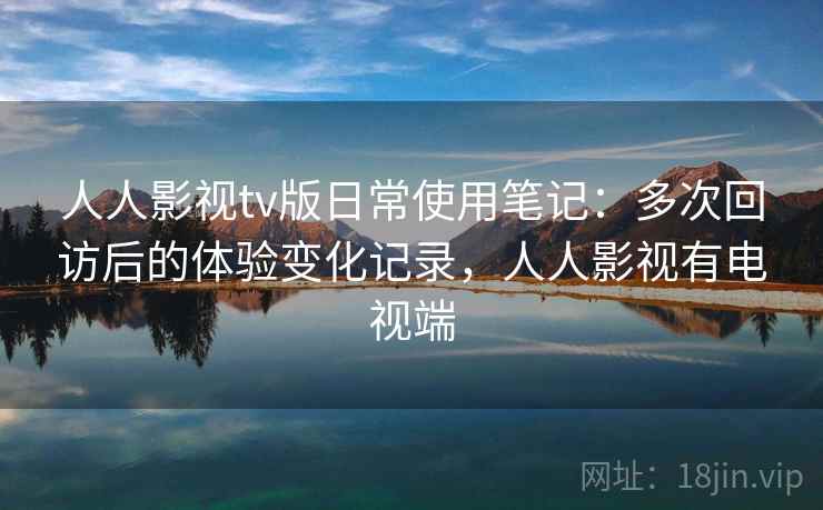人人影视tv版日常使用笔记：多次回访后的体验变化记录，人人影视有电视端-第2张图片