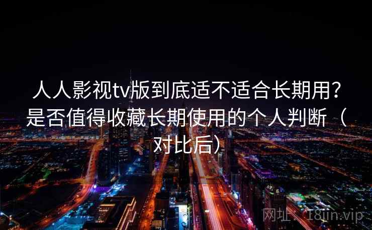 人人影视tv版到底适不适合长期用？是否值得收藏长期使用的个人判断（对比后）-第1张图片