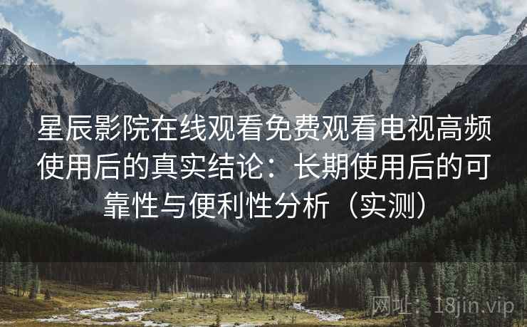星辰影院在线观看免费观看电视高频使用后的真实结论：长期使用后的可靠性与便利性分析（实测）-第1张图片