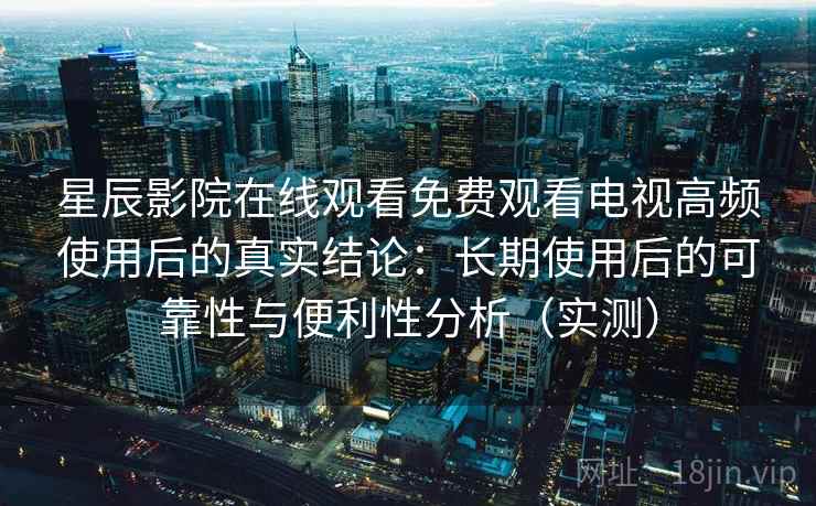 星辰影院在线观看免费观看电视高频使用后的真实结论：长期使用后的可靠性与便利性分析（实测）-第2张图片