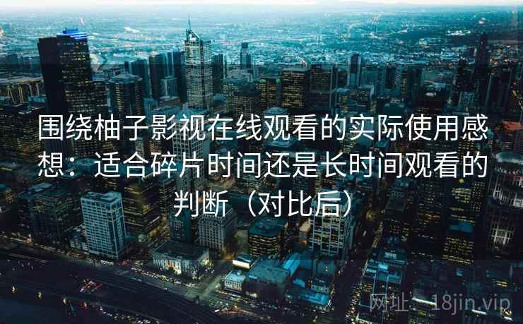 围绕柚子影视在线观看的实际使用感想:适合碎片时间还是长时间观看的判断(对比后)-第2张图片 围绕柚子影视在线观看的实际使用感想:适合碎片时间还是长时间观看的判断(对比后)-第2张图片