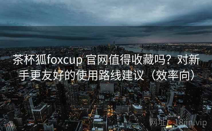 茶杯狐foxcup 官网值得收藏吗?对新手更友好的使用路线建议(效率向)-第1张图片 茶杯狐foxcup 官网值得收藏吗?对新手更友好的使用路线建议(效率向)-第1张图片