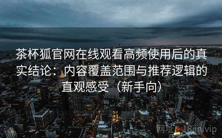 茶杯狐官网在线观看高频使用后的真实结论:内容覆盖范围与推荐逻辑的直观感受(新手向)-第1张图片 茶杯狐官网在线观看高频使用后的真实结论:内容覆盖范围与推荐逻辑的直观感受(新手向)-第1张图片