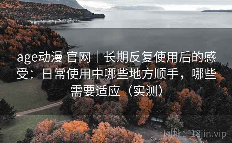 age动漫 官网|长期反复使用后的感受:日常使用中哪些地方顺手,哪些需要适应(实测)-第1张图片 age动漫 官网|长期反复使用后的感受:日常使用中哪些地方顺手,哪些需要适应(实测)-第1张图片