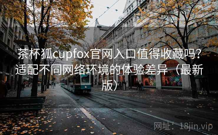 茶杯狐cupfox官网入口值得收藏吗？适配不同网络环境的体验差异（最新版）-第1张图片