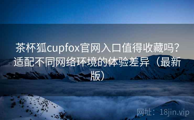 茶杯狐cupfox官网入口值得收藏吗？适配不同网络环境的体验差异（最新版）-第2张图片
