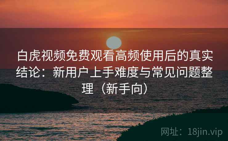 白虎视频免费观看高频使用后的真实结论：新用户上手难度与常见问题整理（新手向）-第2张图片