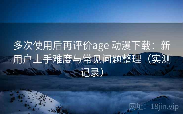 多次使用后再评价age 动漫下载:新用户上手难度与常见问题整理(实测记录)-第2张图片 多次使用后再评价age 动漫下载:新用户上手难度与常见问题整理(实测记录)-第2张图片